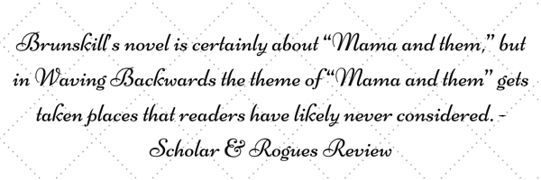 'Brunskill’s novel is certainly about “Mama and them,” but in Waving Backwards the theme of “Mama and them” gets taken places that readers have likely never considered.' - Scholar & Rogues Review